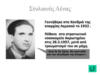 Στυλιανός Λένας
«Εγώ δε θα ζήσω. Θα σκοτωθώ
για την ελευθερία της Κύπρου».
Γεννήθηκε στα Χανδριά της
επαρχίας Λεμεσού το 1932 .
Πέθανε στο στρατιωτικό
νοσοκομείο Ακρωτηρίου
στις 28.3.1957, μετά από
τραυματισμό του σε μάχη.
 