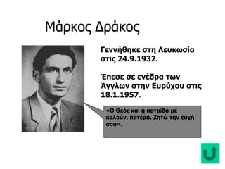 Μάρκος Δράκος Δράκος
«Ο Θεός και η πατρίδα με
καλούν, πατέρα. Ζητώ την ευχή
σου».
Γεννήθηκε στη Λευκωσία
στις 24.9.1932.
Έπεσε σε ενέδρα των
Άγγλων στην Ευρύχου στις
18.1.1957.
 