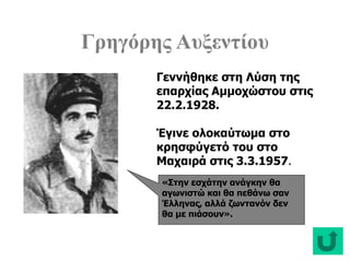 Γρηγόρης Αυξεντίου
«Στην εσχάτην ανάγκην θα
αγωνιστώ και θα πεθάνω σαν
Έλληνας, αλλά ζωντανόν δεν
θα με πιάσουν».
Γεννήθηκε στη Λύση της
επαρχίας Αμμοχώστου στις
22.2.1928.
Έγινε ολοκαύτωμα στο
κρησφύγετό του στο
Μαχαιρά στις 3.3.1957.
 