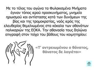 Με το τέλος του αγώνα τα Φυλακισμένα Μνήματα
έγιναν τόπος ιερού προσκυνήματος, μνημείο
ηρωισμού και αντίστασης κατά των δυνάμεων της
βίας και της τρομοκρατίας, ναός ιερός της
ελευθερίας θεμελιωμένος στα κόκαλα των αθανάτων
παλικαριών της ΕΟΚΑ. Την αθανασία τους δηλώνει
επιγραφή στον τοίχο του βάθους του κοιμητηρίου:
«Τ' αντρειωμένου ο θάνατος,
θάνατος δε λογιέται»
 