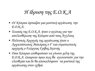 Η ίδρυση της Ε.Ο.Κ.Α
• ΟΙ Κύπριοι έφτιαξαν μια μυστική οργάνωση, την
Ε.Ο.Κ.Α.
• Σκοπός της Ε.Ο.Κ.Α. ήταν ο αγώνας για την
απελευθέρωση της Κύπρου από τους Άγγλους
• Πολιτικός Αρχηγός της οργάνωσης ήταν ο
Αρχιεπίσκοπος Μακάριος ο Γ΄και στρατιωτικός
αρχηγός ο Γεώργιος Γρίβας Διγενής
• Όσοι Κύπριοι επιθυμούσαν να γίνουν μέλη της
Ε.Ο.Κ.Α. έπαιρναν όρκο πως θα αγωνιστούν για την
ελευθερία και δε θα αποκαλύψουν τα μυστικά της
οργάνωσης στον εχθρό.
 