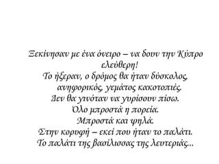Ξεκίνησαν με ένα όνειρο – να δουν την Κύπρο
ελεύθερη!
Το ήξεραν, ο δρόμος θα ήταν δύσκολος,
ανηφορικός, γεμάτος κακοτοπιές.
Δεν θα γινόταν να γυρίσουν πίσω.
Όλο μπροστά η πορεία.
Μπροστά και ψηλά.
Στην κορυφή – εκεί που ήταν το παλάτι.
Το παλάτι της βασίλισσας της λευτεριάς...
 