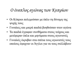 Ο ένοπλος αγώνας των Κυπρίων
• Οι Κύπριοι πολεμούσαν με όπλο τη δύναμη της
ψυχής τους
• Γυναίκες και μικρά παιδιά βοηθούσαν στον αγώνα
• Τα παιδιά έγραφαν συνθήματα στους τοίχους και
μετέφεραν όπλα και μηνύματα στους αγωνιστές
• Γυναίκές έκρυβαν στα σπίτια τους αγωνιστές τους
οποίους έψαχναν οι Άγγλοι για να τους συλλάβουν
 