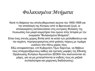 Φυλακισμένα Μνήματα
Κατά τη διάρκεια του απελευθερωτικού αγώνα του 1955-1959 για
την απαλλαγή της Κύπρου από το Βρετανικό ζυγό, οι
αποικιοκράτες κατασκεύασαν στις κεντρικές Φυλακές της
Λευκωσίας ένα μικρό κοιμητήριο που έμεινε στην Ιστορία με την
ονομασία "Φυλακισμένα Μνήματα".
Είναι ένας στενός χώρος δίπλα από τα κελιά των μελλοθανάτων και
την αγχόνη, περιτριγυρισμένος από ψηλούς τοίχους με τεμάχια
γυαλιών στο πάνω μέρος τους.
Εδώ αποφασίστηκε, επί Κυβερνήτη Τζων Χαρντιγκ, να θάβουν
τους απαγχονιζόμενους καθώς και ηγετικές μορφές της Εθνικής
Οργάνωσης Κυπρίων Αγωνιστών (ΕΟΚΑ που σκοτώνονταν σε
μάχες, για να μη μετατρέπονται οι κηδείες τους σε μαζικά
συλλαλητήρια και μαχητικές διαδηλώσεις).
 
