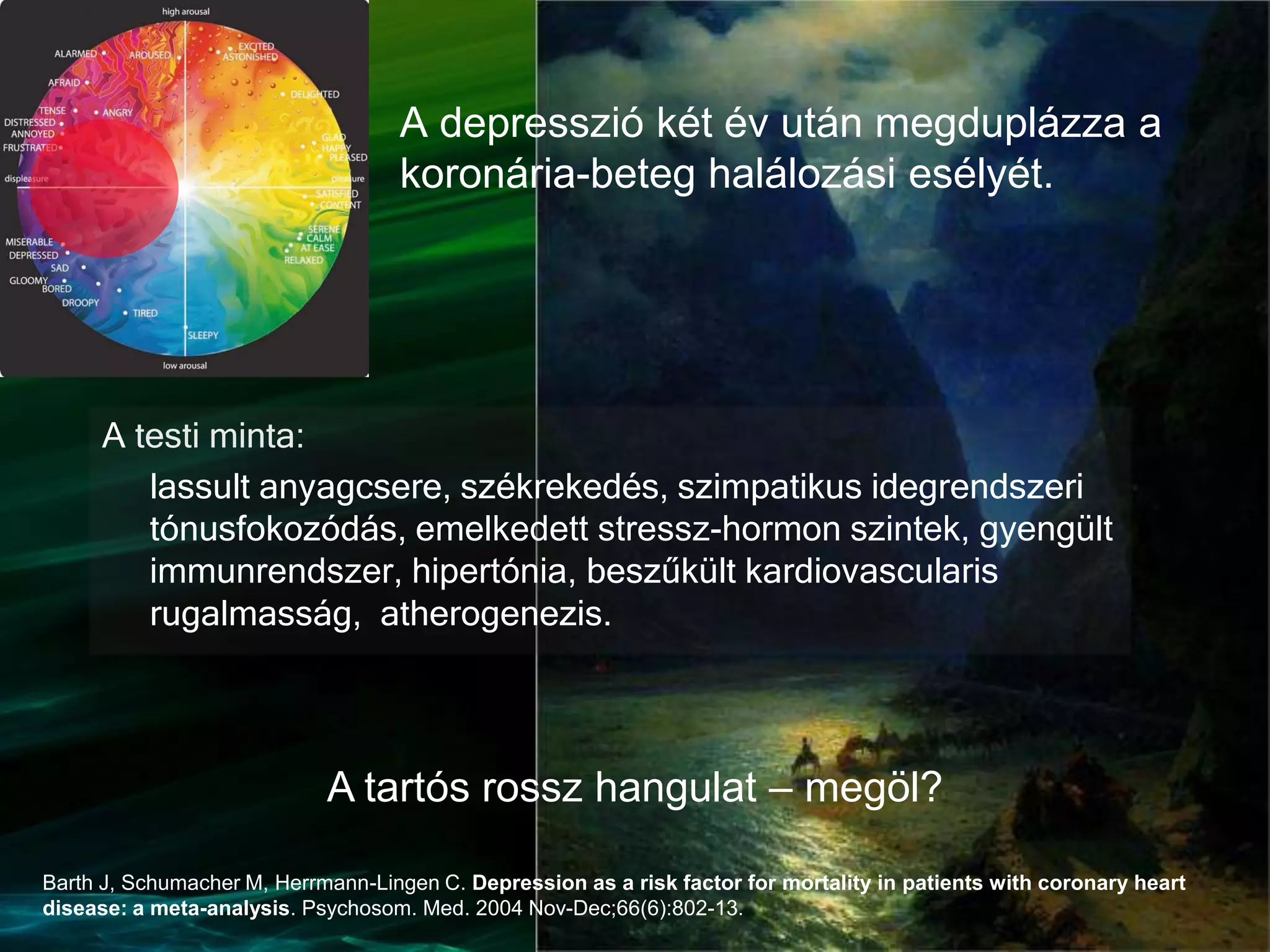 A testi minta:
lassult anyagcsere, székrekedés, szimpatikus idegrendszeri
tónusfokozódás, emelkedett stressz-hormon szintek, gyengült
immunrendszer, hipertónia, beszűkült kardiovascularis
rugalmasság, atherogenezis.
A depresszió két év után megduplázza a
koronária-beteg halálozási esélyét.
Barth J, Schumacher M, Herrmann-Lingen C. Depression as a risk factor for mortality in patients with coronary heart
disease: a meta-analysis. Psychosom. Med. 2004 Nov-Dec;66(6):802-13.
A tartós rossz hangulat – megöl?
 