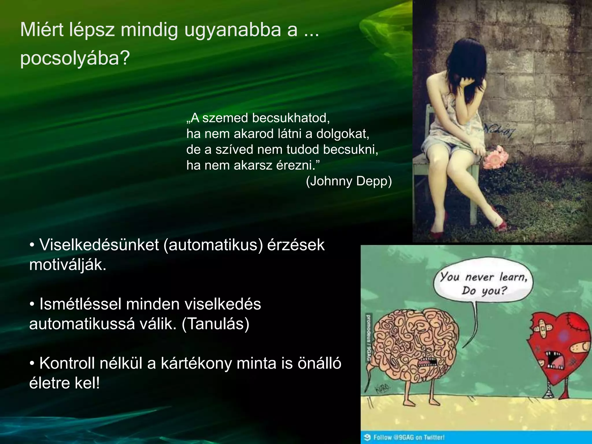 Miért lépsz mindig ugyanabba a ...
pocsolyába?
• Viselkedésünket (automatikus) érzések
motiválják.
• Ismétléssel minden viselkedés
automatikussá válik. (Tanulás)
• Kontroll nélkül a kártékony minta is önálló
életre kel!
„A szemed becsukhatod,
ha nem akarod látni a dolgokat,
de a szíved nem tudod becsukni,
ha nem akarsz érezni.”
(Johnny Depp)
 