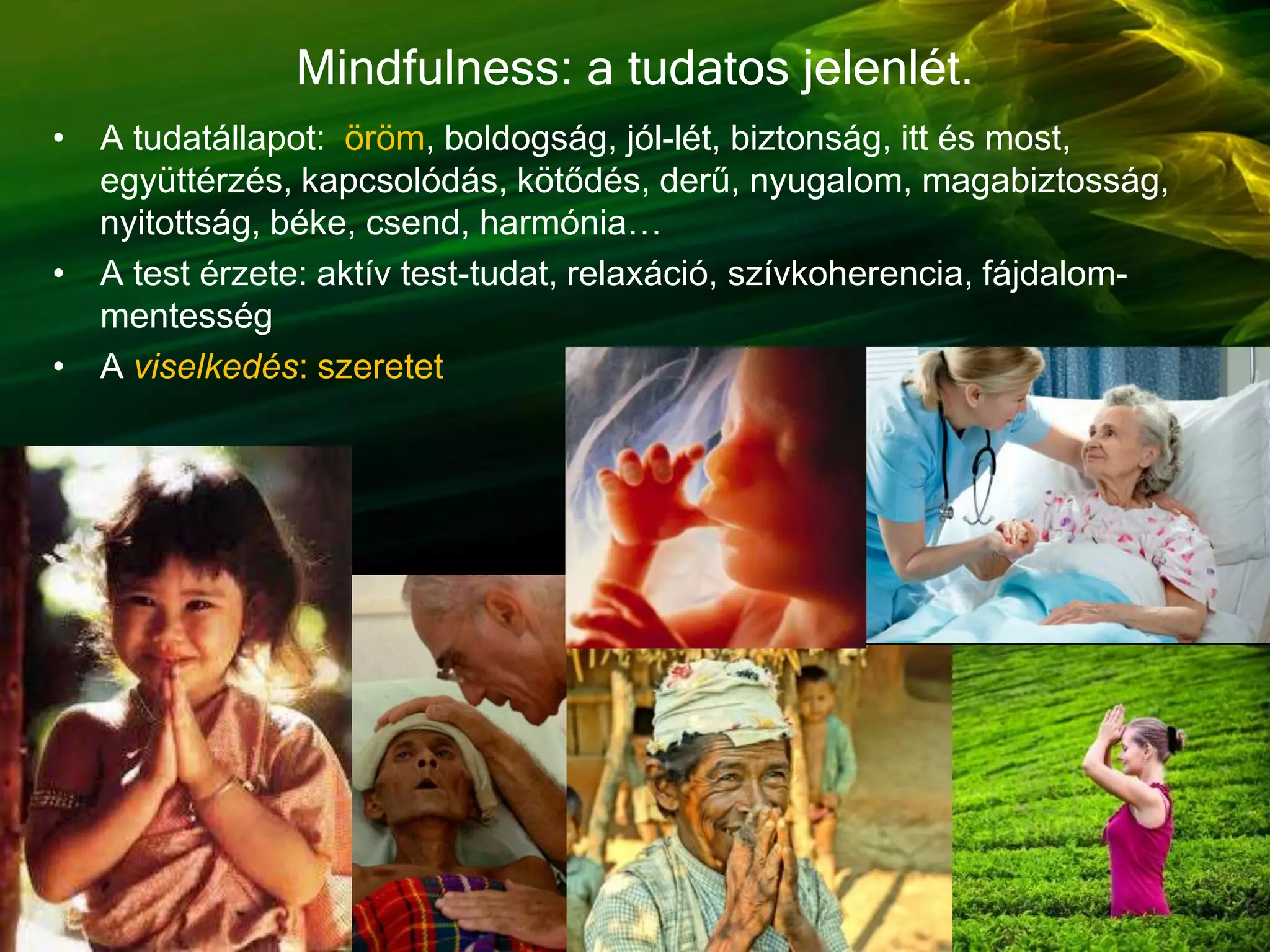 Mindfulness: a tudatos jelenlét.
• A tudatállapot: öröm, boldogság, jól-lét, biztonság, itt és most,
együttérzés, kapcsolódás, kötődés, derű, nyugalom, magabiztosság,
nyitottság, béke, csend, harmónia…
• A test érzete: aktív test-tudat, relaxáció, szívkoherencia, fájdalom-
mentesség
• A viselkedés: szeretet
 