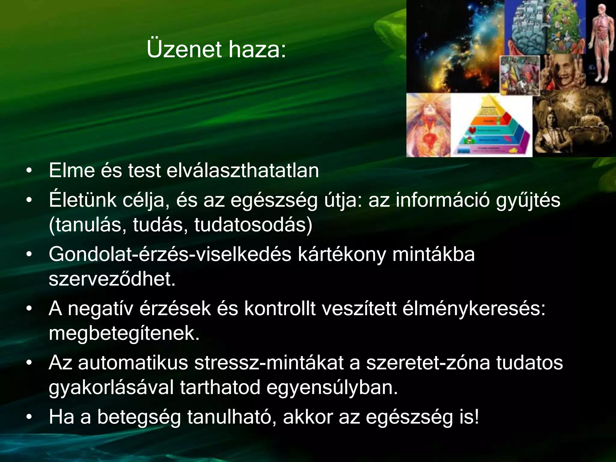 • Elme és test elválaszthatatlan
• Életünk célja, és az egészség útja: az információ gyűjtés
(tanulás, tudás, tudatosodás)
• Gondolat-érzés-viselkedés kártékony mintákba
szerveződhet.
• A negatív érzések és kontrollt veszített élménykeresés:
megbetegítenek.
• Az automatikus stressz-mintákat a szeretet-zóna tudatos
gyakorlásával tarthatod egyensúlyban.
• Ha a betegség tanulható, akkor az egészség is!
Üzenet haza:
 