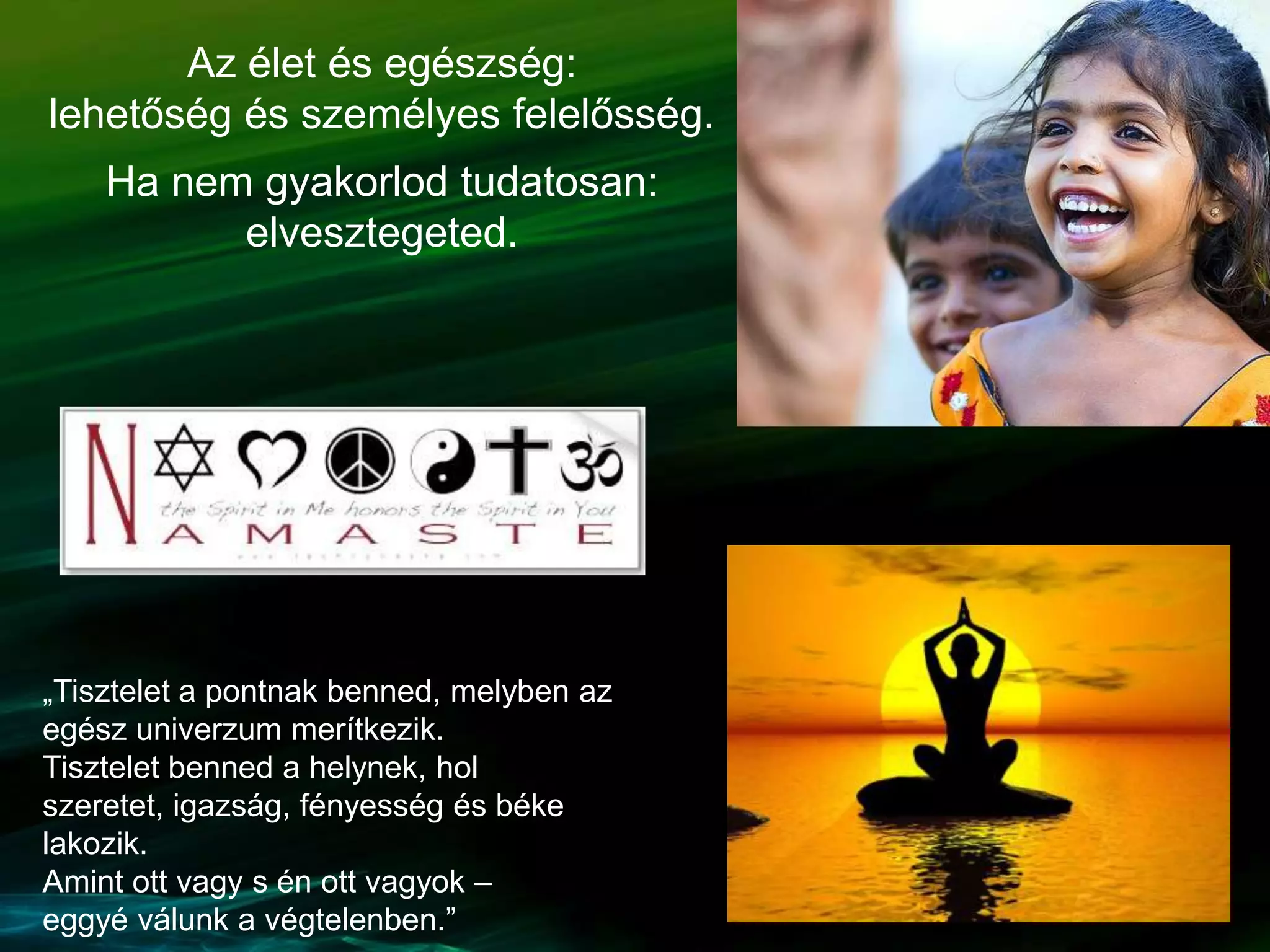 Az élet és egészség:
lehetőség és személyes felelősség.
Ha nem gyakorlod tudatosan:
elvesztegeted.
„Tisztelet a pontnak benned, melyben az
egész univerzum merítkezik.
Tisztelet benned a helynek, hol
szeretet, igazság, fényesség és béke
lakozik.
Amint ott vagy s én ott vagyok –
eggyé válunk a végtelenben.”
 