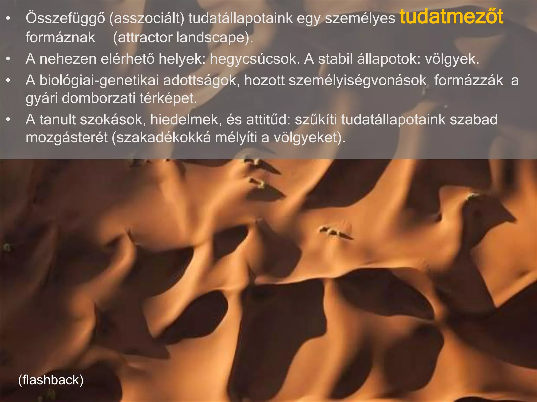 • Összefüggő (asszociált) tudatállapotaink egy személyes tudatmezőt
formáznak (attractor landscape).
• A nehezen elérhető helyek: hegycsúcsok. A stabil állapotok: völgyek.
• A biológiai-genetikai adottságok, hozott személyiségvonások formázzák a
gyári domborzati térképet.
• A tanult szokások, hiedelmek, és attitűd: szűkíti tudatállapotaink szabad
mozgásterét (szakadékokká mélyíti a völgyeket).
(flashback)
 