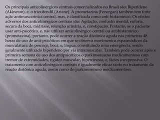 Os principais anticolinérgicos centrais comercializados no Brasil são: Biperideno
(Akineton), e, o triexifendil (Artane). A prometazina (Fenergan) também tem forte
ação antimuscarínica central, mas, é classificada como anti-histamínico. Os efeitos
adversos dos anticolinérgicos centrais são: Agitação, confusão mental, euforia,
secura da boca, midríase, retenção urinária, e, constipação. Portanto, se o paciente
usar anti-psicótico, e, não utilizar anticolinérgico central ou antihistamínico
(prometazina), portanto, pode ocorrer a reação distônica aguda nas primeiras 48
horas de uso de anti-psicóticos em que se observa movimentos espasmódicos da
musculatura do pescoço, boca, e, língua, constituindo uma emergência, sendo
geralmente utilizado biperideno por via intramuscular. Também pode ocorrer após a
primeira semana de uso dos antipsicóticos.o parkinsonismo medicamentoso com
tremor de extremidades, rigidez muscular, hipercinesia, e, fácies inexpressiva. O
tratamento com anticolinérgicos centrais é igualmente eficaz tanto no tratamento da
reação distônica aguda, assim como do parkinsonismo medicamentoso.
 