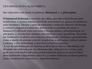OS FÁRMACOS DA AÇÃO DIRETA ;
São utilizados com maior freqüência: Betanecol, e, a pilocarpina.
O betanecol (Liberan) é um éster da colina, que não é hidrolisado pela
acetilcolina, e, possui intensa atividade muscarínica, e, pouca ou nenhuma
ação nicotínica. Devido a ação de estimular o músculo detrusor da bexiga,
e, relaxar o trígono e o esfíncter, provocando a expulsão da urina, o
betanecol é utilizado para estimular a bexiga atônica, principalmente no
pós-parto, e, na retenção urinária não-obstrutiva pós-operatória. Devendo
ser lembrados os efeitos adversos da estimulação colinérgica generalizada,
como a queda da pressão arterial, a sudorese, a salivação, o rubor cutâneo,
a náusea, a dor abdominal, a diarréia e o bronco espasmo.
A via de administração do betanecol deve ser a oral ou subcutânea, não
devendo ser utilizada por via intramuscular, nem por via venosa, pois,
pode provocar efeitos adversos potencialmente graves ou mesmo fatal
principalmente a hipotensão arterial e, é contra-indicado na úlcera péptica,
asma, insuficiência coronária, e , hipertireoidismo.
 