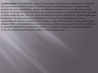 A pilocarpina é um alcalóide, capaz de atravessar a membrana conjuntival, e, consiste
em uma amina terciária estável à hidrólise pela acetilcolinesterase. É muito menos
potente do que a acetilcolina, possui atividade muscarínica. Com a aplicação ocular,
produz contração do músculo ciliar, provocando a miose, e, também tem a ação de abrir
a malha trabécula em volta do canal de Schlemm, sendo utilizada em oftalmologia para
terapêutica do glaucoma, principalmente em situação de emergência, devido a
capacidade de reduzir a pressão intra-ocular. Como efeito adverso, a pilocarpina pode
atingir o SNC (principalmente em idosos com a idade avançada provocando confusão),
e, produzir distúrbios de natureza central, e, produzir sudorese e salivação profusas.
A via de administração da pilocarpina é unicamente ocular.
 