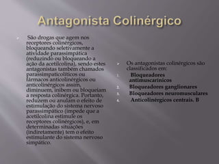  São drogas que agem nos
receptores colinérgicos,
bloqueando seletivamente a
atividade parassimpática
(reduzindo ou bloqueando a
ação da acetilcolina), sendo estes
antagonistas também chamados
parassimpaticolíticos ou
fármacos anticolinérgicos ou
anticolinérgicos assim,
diminuem, inibem ou bloqueiam
a resposta colinérgica. Portanto,
reduzem ou anulam o efeito de
estimulação do sistema nervoso
parassimpático (impede que a
acetilcolina estimule os
receptores colinérgicos), e, em
determinadas situações
(indiretamente) tem o efeito
estimulante do sistema nervoso
simpático.
 Os antagonistas colinérgicos são
classificados em:
1. Bloqueadores
antimuscarínicos
2. Bloqueadores ganglionares
3. Bloqueadores neuromusculares
4. Anticolinérgicos centrais. B
 