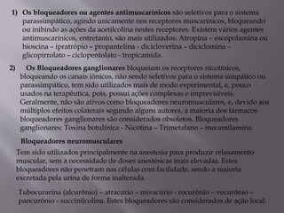 1) Os bloqueadores ou agentes antimuscarínicos são seletivos para o sistema
parassimpático, agindo unicamente nos receptores muscarínicos, bloqueando
ou inibindo as ações da acetilcolina nestes receptores. Existem vários agentes
antimuscarínicos, entretanto, são mais utilizados: Atropina – escopolamina ou
hioscina – ipratrópio – propantelina - dicicloverina – diciclomina –
glicopirrolato – ciclopentolato - tropicamida.
2) Os Bloqueadores ganglionares bloqueiam os receptores nicotínicos,
bloqueando os canais iônicos, não sendo seletivos para o sistema simpático ou
parassimpático, tem sido utilizados mais de modo experimental, e, pouco
usados na terapêutica, pois, possui ações complexas e imprevisíveis.
Geralmente, não são ativos como bloqueadores neuromusculares, e, devido aos
múltiplos efeitos colaterais segundo alguns autores, a maioria dos fármacos
bloqueadores ganglionares são considerados obsoletos. Bloqueadores
ganglionares: Toxina botulínica - Nicotina – Trimetafano – mecamilamina.
Bloqueadores neuromusculares
Tem sido utilizados principalmente na anestesia para produzir relaxamento
muscular, sem a necessidade de doses anestésicas mais elevadas. Estes
bloqueadores não penetram nas células com facilidade, sendo a maioria
excretada pela urina de forma inalterada.
Tubocurarina (alcurônio) – atracúrio – mivacúrio - rocurônio – vecurônio –
pancurônio - succinilcolina. Estes bloqueadores são considerados de ação local.
 