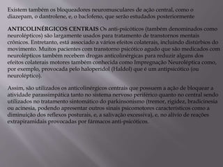 Existem também os bloqueadores neuromusculares de ação central, como o
diazepam, o dantrolene, e, o baclofeno, que serão estudados posteriormente
ANTICOLINÉRGICOS CENTRAIS Os anti-psicóticos (também denominados como
neurolépticos) são largamente usados para tratamento de transtornos mentais
crônicos. Entretanto, está associado a vários efeitos colaterais, incluindo distúrbios do
movimento. Muitos pacientes com transtorno psicótico agudo que são medicados com
neurolépticos também recebem drogas anticolinérgicas para reduzir alguns dos
efeitos colaterais motores também conhecida como Impregnação Neuroléptica como,
por exemplo, provocada pelo haloperidol (Haldol) que é um antipsicótico (ou
neuroléptico).
Assim, são utilizados os anticolinérgicos centrais que possuem a ação de bloquear a
atividade parassimpática tanto no sistema nervoso periférico quanto no central sendo
utilizados no tratamento sintomático do parkinsonismo (tremor, rigidez, bradicinesia
ou acinesia, podendo apresentar outros sinais psicomotores característicos como a
diminuição dos reflexos posturais, e, a salivação excessiva), e, no alívio de reações
extrapiramidais provocadas por fármacos anti-psicóticos.
 