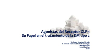 Agonistas del Receptor GLP-1
Su Papel en el tratamiento de la DM tipo 2
Dr. Roger Uzcategui Araujo
III Jornada Territorial de Endocrinología
Septiembre 26
Sancti Spiritus
Cuba
 