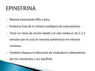  Potente estimulante Alfa y beta
 Producto final de la síntesis endógena de catecolamina.
 Tiene un inicio de acción rápida y la vida media es de 2 a 3
minutos por lo cual se necesita administrar en infusión
continua.
 También bloquea la liberación de mediadores inflamatorios
por los mastocitos y los basófilos
 
