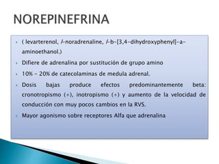  ( levarterenol, l-noradrenaline, l-b-[3,4-dihydroxyphenyl]-a-
aminoethanol.)
 Difiere de adrenalina por sustitución de grupo amino
 10% - 20% de catecolaminas de medula adrenal.
 Dosis bajas produce efectos predominantemente beta:
cronotropismo (+), inotropismo (+) y aumento de la velocidad de
conducción con muy pocos cambios en la RVS.
 Mayor agonismo sobre receptores Alfa que adrenalina
 