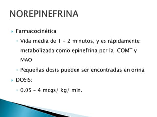  Farmacocinética
◦ Vida media de 1 – 2 minutos, y es rápidamente
metabolizada como epinefrina por la COMT y
MAO
◦ Pequeñas dosis pueden ser encontradas en orina
 DOSIS:
◦ 0.05 – 4 mcgs/ kg/ min.
 