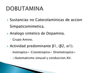  Sustancias no Catecolaminicas de accion
Simpaticomimetica.
 Analogo sintetico de Dopamina.
◦ Grupo Amino.
 Actividad predominante β1, (β2, α1).
◦ Inotropico+ Cronotropico+ Dromotropico+
◦ >Automatismo sinusal y conduccion AV.
 