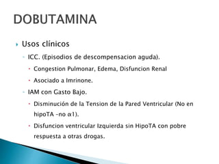  Usos clínicos
◦ ICC. (Episodios de descompensacion aguda).
 Congestion Pulmonar, Edema, Disfuncion Renal
 Asociado a Imrinone.
◦ IAM con Gasto Bajo.
 Disminución de la Tension de la Pared Ventricular (No en
hipoTA –no α1).
 Disfuncion ventricular Izquierda sin HipoTA con pobre
respuesta a otras drogas.
 
