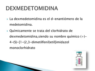  La dexmedetomidina es el d-enantiómero de la
medetomidina.
 Químicamente se trata del clorhidrato de
dexmedetomidina,siendo su nombre químico (+)-
4-(S)-[1-(2,3-dimetilfenil)etil]imidazol
monoclorhidrato
 