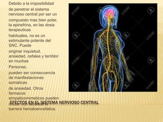 EFECTOS EN EL SISTEMA NERVIOSO CENTRAL
Debido a la imposibilidad
de penetrar el sistema
nervioso central por ser un
compuesto mas bien polar,
la epinefrina, en las dosis
terapeuticas
habituales, no es un
estimulante potente del
SNC. Puede
originar inquietud,
ansiedad, cefalea y temblor
en muchas
Personas.
pueden ser consecuencia
de manifestaciones
somaticas
de ansiedad. Otros
farmacos
simpaticomimeticos pueden
cruzar con facilidad la
barrera hematoencefalica.
 