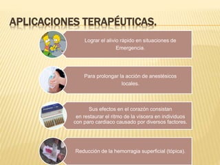 APLICACIONES TERAPÉUTICAS.
Lograr el alivio rápido en situaciones de
Emergencia.
Para prolongar la acción de anestésicos
locales.
Sus efectos en el corazón consistan
en restaurar el ritmo de la víscera en individuos
con paro cardiaco causado por diversos factores.
Reducción de la hemorragia superficial (tópica).
 