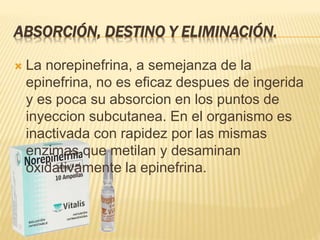 ABSORCIÓN, DESTINO Y ELIMINACIÓN.
 La norepinefrina, a semejanza de la
epinefrina, no es eficaz despues de ingerida
y es poca su absorcion en los puntos de
inyeccion subcutanea. En el organismo es
inactivada con rapidez por las mismas
enzimas que metilan y desaminan
oxidativamente la epinefrina.
 