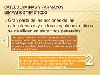 CATECOLAMINAS Y FÁRMACOS
SIMPATICOMIMÉTICOS
 Gran parte de las acciones de las
catecolaminas y de los simpaticomimeticos
se clasifican en siete tipos generales:
Una accion excitadora periferica en algunos tipos de
musculos de fibra lisa, como los de vasos sanguineos que
se distribuyen en la piel, los rinones y las membranas
mucosas, y en celulas glandulares como las de las glandulas
salivales y sudoriparas.
Una accion inhibidora periferica en otros tipos de musculos
de fibra lisa como los que estan en la pared de los intestinos,
en el arbol bronquial y en vasos sanguineos que
llevan sangre a musculos de fibra estriada.
 