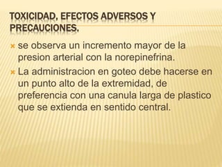TOXICIDAD, EFECTOS ADVERSOS Y
PRECAUCIONES.
 se observa un incremento mayor de la
presion arterial con la norepinefrina.
 La administracion en goteo debe hacerse en
un punto alto de la extremidad, de
preferencia con una canula larga de plastico
que se extienda en sentido central.
 
