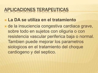 APLICACIONES TERAPEUTICAS
 La DA se utiliza en el tratamiento
 de la insuciencia congestiva cardiaca grave,
sobre todo en sujetos con oliguria o con
resistencia vascular periferica baja o normal.
Tambien puede mejorar los parametros
siologicos en el tratamiento del choque
cardiogeno y del septico.
 