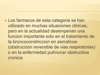  Los farmacos de esta categoria se han
utilizado en muchas situaciones clinicas,
pero en la actualidad desempenan una
funcion importante solo en el tratamiento de
la broncoconstriccion en asmaticos
(obstruccion reversible de vias respiratorias)
o en la enfermedad pulmonar obstructiva
cronica
 