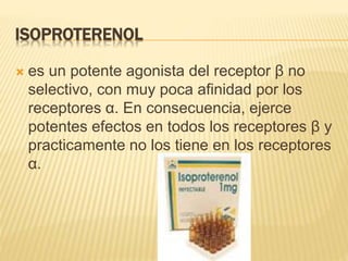 ISOPROTERENOL
 es un potente agonista del receptor β no
selectivo, con muy poca afinidad por los
receptores α. En consecuencia, ejerce
potentes efectos en todos los receptores β y
practicamente no los tiene en los receptores
α.
 