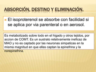 ABSORCIÓN, DESTINO Y ELIMINACIÓN.
 El isoproterenol se absorbe con facilidad si
se aplica por via parenteral o en aerosol.
Es metabolizado sobre todo en el higado y otros tejidos, por
accion de COMT. Es un sustrato relativamente ineficaz de
MAO y no es captado por las neuronas simpaticas en la
misma magnitud en que ellas captan la epinefrina y la
norepinefrina.
 