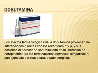 DOBUTAMINA
Los efectos farmacologicos de la dobutamina provienen de
interacciones directas con los receptores α y β, y sus
acciones al parecer no son resultado de la liberacion de
norepinefrina de las terminaciones nerviosas simpaticas ni
son ejercidas por receptores dopaminergicos.
 