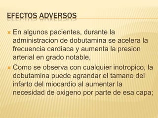 EFECTOS ADVERSOS
 En algunos pacientes, durante la
administracion de dobutamina se acelera la
frecuencia cardiaca y aumenta la presion
arterial en grado notable,
 Como se observa con cualquier inotropico, la
dobutamina puede agrandar el tamano del
infarto del miocardio al aumentar la
necesidad de oxigeno por parte de esa capa;
 