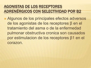AGONISTAS DE LOS RECEPTORES
ADRENÉRGICOS CON SELECTIVIDAD POR Β2
 Algunos de los principales efectos adversos
de los agonistas de los receptores β en el
tratamiento del asma o de la enfermedad
pulmonar obstructiva cronica son causados
por estimulacion de los receptores β1 en el
corazon.
 