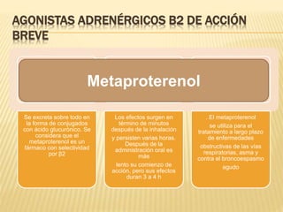 AGONISTAS ADRENÉRGICOS Β2 DE ACCIÓN
BREVE
Se excreta sobre todo en
la forma de conjugados
con ácido glucurónico. Se
considera que el
metaproterenol es un
fármaco con selectividad
por β2
Los efectos surgen en
término de minutos
después de la inhalación
y persisten varias horas.
Después de la
administración oral es
más
lento su comienzo de
acción, pero sus efectos
duran 3 a 4 h
. El metaproterenol
se utiliza para el
tratamiento a largo plazo
de enfermedades
obstructivas de las vías
respiratorias, asma y
contra el broncoespasmo
agudo
Metaproterenol
 
