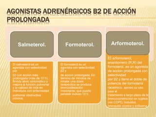 AGONISTAS ADRENÉRGICOS Β2 DE ACCIÓN
PROLONGADA
El salmeterol es un
agonista con selectividad
por
β2 con acción más
prolongada (más de 12 h).
Brinda alivio sintomático y
mejora la función pulmonar
y la calidad de vida en
individuos con enfermedad
pulmonar obstructiva
crónica;
El formoterol es un
agonista con selectividad
β2 y
de acción prolongada. En
término de minutos de
inhalar una dosis
terapéutica se produce
broncodilatación
importante, que puede
persistir incluso 12 h
Salmeterol. Formoterol. Arformoterol.
El arformoterol,
enantiomero (R,R) del
formoterol, es un agonista
de accion prolongada con
selectividad
por β2 y tiene el doble de
potencia del formoterol
racemico. aprobo su uso
para el
tratamiento a largo plazo de la
broncoconstriccion en sujetos
con COPD, incluidos
bronquitis cronica y enfisema
 