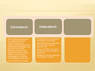 Se ha afirmado que tiene
una selectividad cinco
veces mayor por el
receptor adrenérgico β2 en
preparados traqueales, que
en los de la aurícula
derecha. La acción del
carmoterol tiene un inicio
rápido y una duración
prolongada, y su efecto
broncodilatador dura 24 h
con una sola dosis al día.
El indacaterol es un agonista
adrenérgico β de acción
prolongada que se administra
una vez al día, contra la
aparición del
asma y la COPD. Su acción
comienza en forma rápida, al
parecer es
tolerado de manera adecuada
y es eficaz en el asma
Carmoterol. Indacaterol.
 