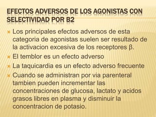EFECTOS ADVERSOS DE LOS AGONISTAS CON
SELECTIVIDAD POR Β2
 Los principales efectos adversos de esta
categoria de agonistas suelen ser resultado de
la activacion excesiva de los receptores β.
 El temblor es un efecto adverso
 La taquicardia es un efecto adverso frecuente
 Cuando se administran por via parenteral
tambien pueden incrementar las
concentraciones de glucosa, lactato y acidos
grasos libres en plasma y disminuir la
concentracion de potasio.
 