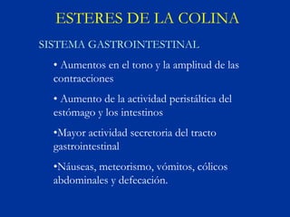 ESTERES DE LA COLINA
SISTEMA GASTROINTESTINAL
  • Aumentos en el tono y la amplitud de las
  contracciones
  • Aumento de la actividad peristáltica del
  estómago y los intestinos
  •Mayor actividad secretoria del tracto
  gastrointestinal
  •Náuseas, meteorismo, vómitos, cólicos
  abdominales y defecación.
 