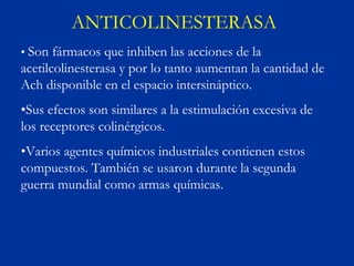 ANTICOLINESTERASA
• Son fármacos que inhiben las acciones de la
acetilcolinesterasa y por lo tanto aumentan la cantidad de
Ach disponible en el espacio intersináptico.
•Sus efectos son similares a la estimulación excesiva de
los receptores colinérgicos.
•Varios agentes químicos industriales contienen estos
compuestos. También se usaron durante la segunda
guerra mundial como armas químicas.
 