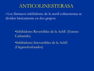 ANTICOLINESTERASA
• Los fármacos inhibidores de la acetil colinesterasa se
dividen básicamente en dos grupos:


      •Inhibidores Reversibles de la AchE (Esteres
      Carbamilo)
      •Inhibidores Irreversibles de la AchE
      (Organofosforados)
 