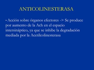 ANTICOLINESTERASA

• Acción sobre órganos efectores -> Se produce
por aumento de la Ach en el espacio
intersináptico, ya que se inhibe la degradación
mediada por la Acetilcolinesterasa
 