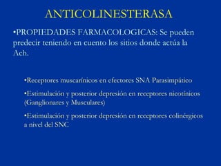 ANTICOLINESTERASA
•PROPIEDADES FARMACOLOGICAS: Se pueden
predecir teniendo en cuento los sitios donde actúa la
Ach.


   •Receptores muscarínicos en efectores SNA Parasimpático
   •Estimulación y posterior depresión en receptores nicotínicos
   (Ganglionares y Musculares)
   •Estimulación y posterior depresión en receptores colinérgicos
   a nivel del SNC
 