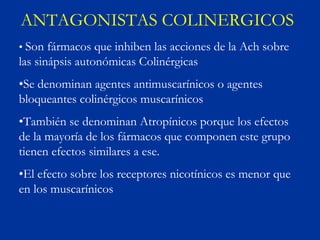 ANTAGONISTAS COLINERGICOS
• Son fármacos que inhiben las acciones de la Ach sobre
las sinápsis autonómicas Colinérgicas
•Se denominan agentes antimuscarínicos o agentes
bloqueantes colinérgicos muscarínicos
•También se denominan Atropínicos porque los efectos
de la mayoría de los fármacos que componen este grupo
tienen efectos similares a ese.
•El efecto sobre los receptores nicotínicos es menor que
en los muscarínicos
 