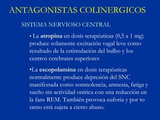 ANTAGONISTAS COLINERGICOS
  SISTEMA NERVIOSO CENTRAL
    • La atropina en dosis terapéuticas (0,5 a 1 mg)
    produce solamente excitación vagal leve como
    resultado de la estimulación del bulbo y los
    centros cerebrates superiores
    •La escopolamina en dosis terapéuticas
    normalmente produce depresión del SNC
    manifestada como somnolencia, amnesia, fatiga y
    sueño sin actividad onírica con una reducción en
    la fans REM. También provoca euforia y por to
    tanto está sujeta a cierto abuso.
 